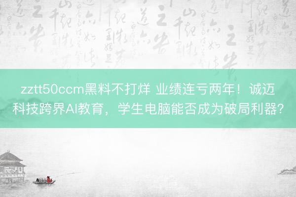 zztt50ccm黑料不打烊 业绩连亏两年！诚迈科技跨界AI教育，学生电脑能否成为破局利器？