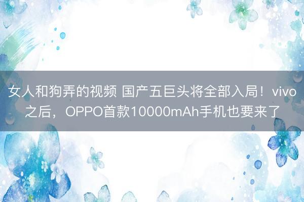 女人和狗弄的视频 国产五巨头将全部入局！vivo之后，OPPO首款10000mAh手机也要来了