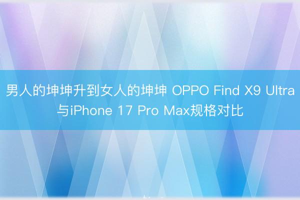 男人的坤坤升到女人的坤坤 OPPO Find X9 Ultra与iPhone 17 Pro Max规格对比