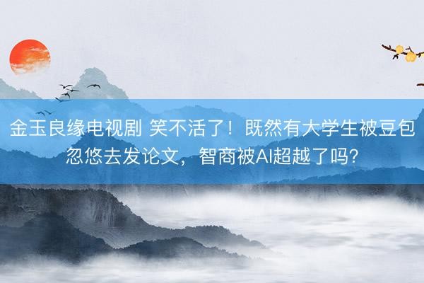 金玉良缘电视剧 笑不活了！既然有大学生被豆包忽悠去发论文，智商被AI超越了吗？