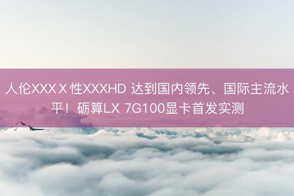 人伦XXXⅩ性XXXHD 达到国内领先、国际主流水平！砺算LX 7G100显卡首发实测