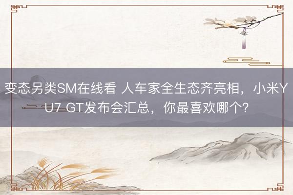 变态另类SM在线看 人车家全生态齐亮相，小米YU7 GT发布会汇总，你最喜欢哪个？