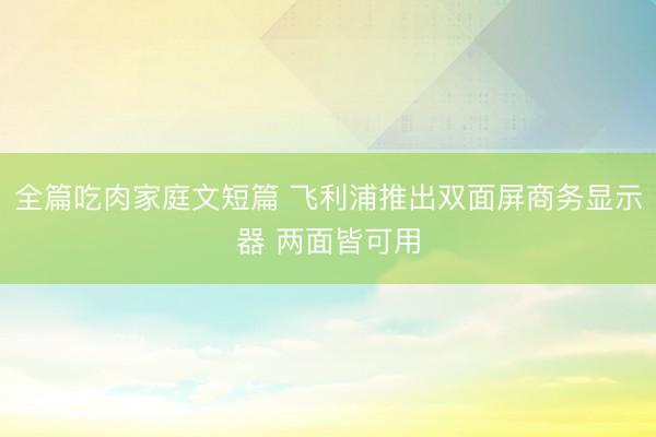 全篇吃肉家庭文短篇 飞利浦推出双面屏商务显示器 两面皆可用