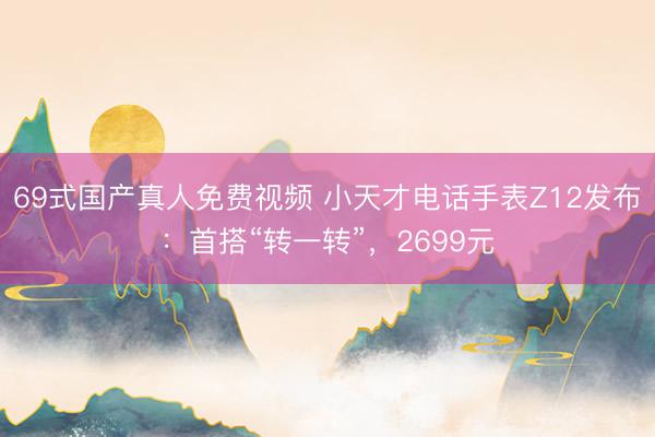 69式国产真人免费视频 小天才电话手表Z12发布：首搭“转一转”，2699元