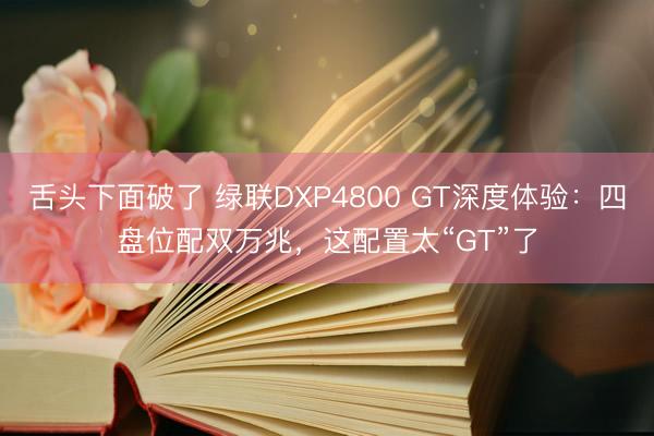 舌头下面破了 绿联DXP4800 GT深度体验：四盘位配双万兆，这配置太“GT”了