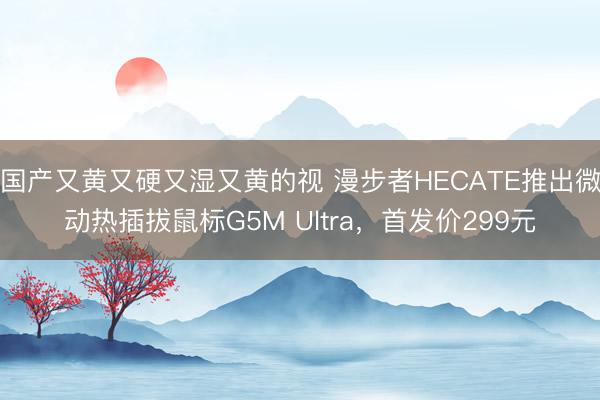 国产又黄又硬又湿又黄的视 漫步者HECATE推出微动热插拔鼠标G5M Ultra，首发价299元