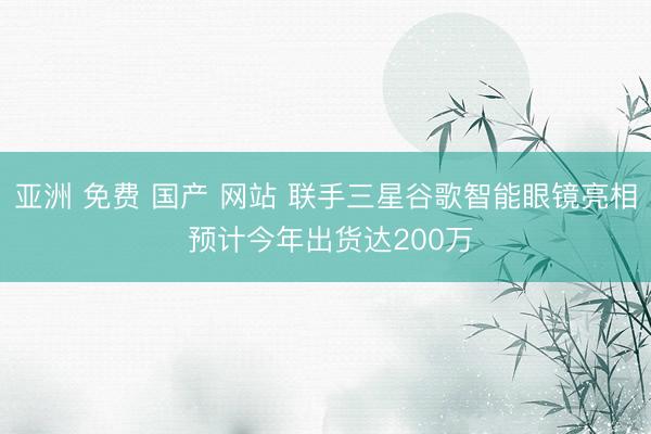 亚洲 免费 国产 网站 联手三星谷歌智能眼镜亮相 预计今年出货达200万