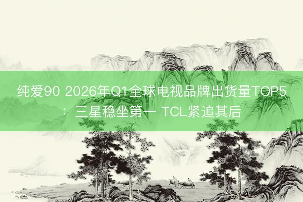 纯爱90 2026年Q1全球电视品牌出货量TOP5：三星稳坐第一 TCL紧追其后