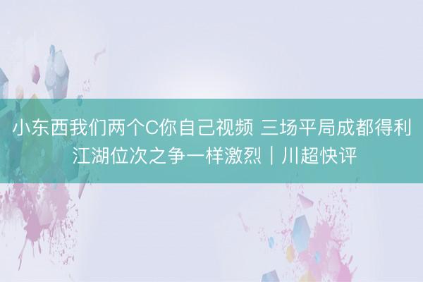 小东西我们两个C你自己视频 三场平局成都得利 江湖位次之争一样激烈｜川超快评