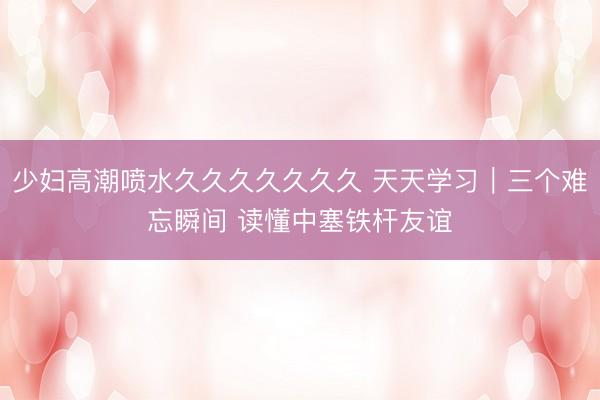少妇高潮喷水久久久久久久久 天天学习｜三个难忘瞬间 读懂中塞铁杆友谊