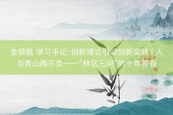 金银瓶 学习手记·创新理论引领创新实践 | 人与青山两不负——“林区三问”的十年答卷