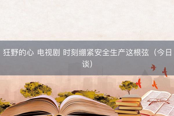 狂野的心 电视剧 时刻绷紧安全生产这根弦（今日谈）