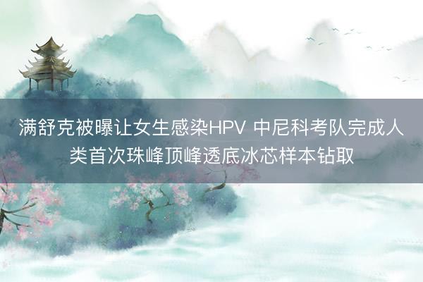 满舒克被曝让女生感染HPV 中尼科考队完成人类首次珠峰顶峰透底冰芯样本钻取