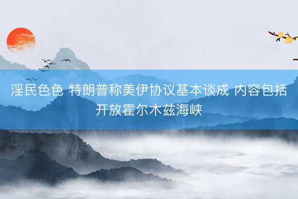 淫民色色 特朗普称美伊协议基本谈成 内容包括开放霍尔木兹海峡