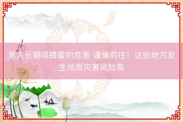 男人长期喝蜂蜜的危害 谨慎前往！这些地方发生地质灾害风险高