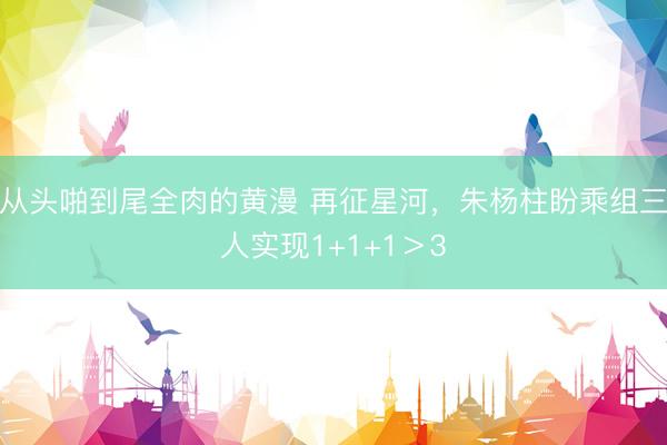 从头啪到尾全肉的黄漫 再征星河，朱杨柱盼乘组三人实现1+1+1＞3