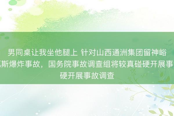 男同桌让我坐他腿上 针对山西通洲集团留神峪煤矿瓦斯爆炸事故，国务院事故调查组将较真碰硬开展事故调查
