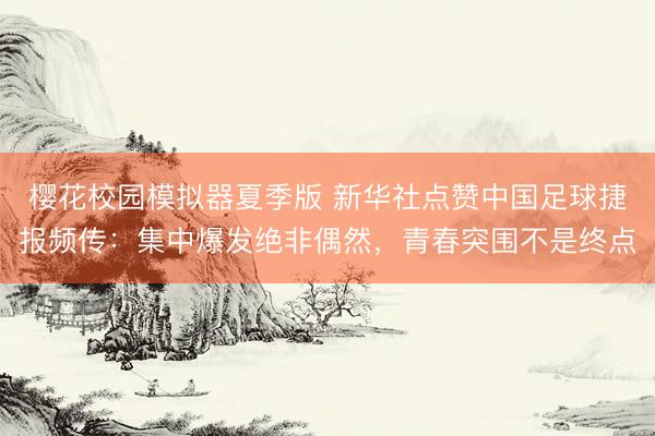 樱花校园模拟器夏季版 新华社点赞中国足球捷报频传：集中爆发绝非偶然，青春突围不是终点