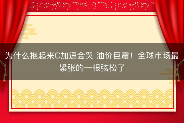 为什么抱起来C加速会哭 油价巨震！全球市场最紧张的一根弦松了
