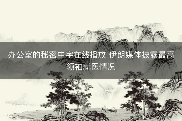 办公室的秘密中字在线播放 伊朗媒体披露最高领袖就医情况