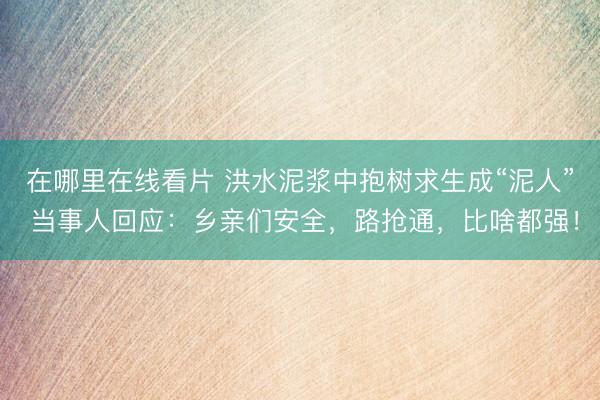 在哪里在线看片 洪水泥浆中抱树求生成“泥人” 当事人回应：乡亲们安全，路抢通，比啥都强！