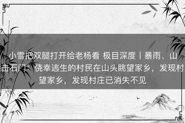 小雪把双腿打开给老杨看 极目深度丨暴雨、山洪、泥石流袭击石门:侥幸逃生的村民在山头眺望家乡,发现村庄已消失不见
