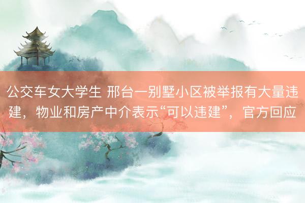 公交车女大学生 邢台一别墅小区被举报有大量违建,物业和房产中介表示“可以违建”,官方回应