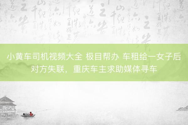 小黄车司机视频大全 极目帮办 车租给一女子后对方失联，重庆车主求助媒体寻车