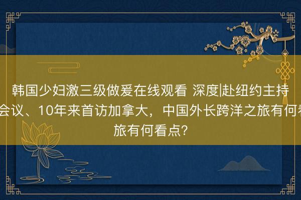 韩国少妇激三级做爰在线观看 深度|赴纽约主持重磅会议、10年来首访加拿大，中国外长跨洋之旅有何看点？