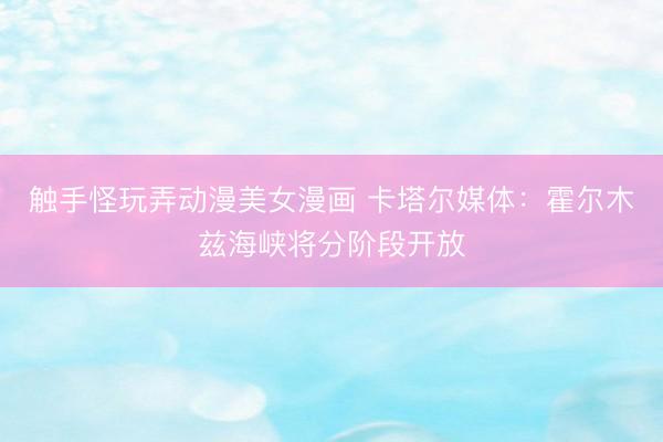 触手怪玩弄动漫美女漫画 卡塔尔媒体：霍尔木兹海峡将分阶段开放