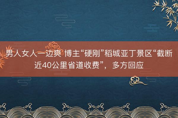 男人女人一边爽 博主“硬刚”稻城亚丁景区“截断近40公里省道收费”，多方回应