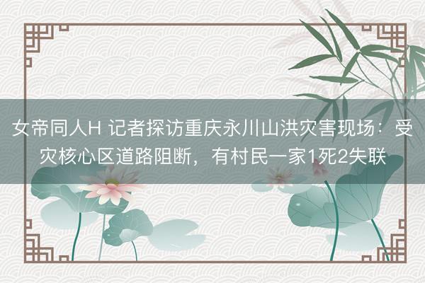 女帝同人H 记者探访重庆永川山洪灾害现场：受灾核心区道路阻断，有村民一家1死2失联