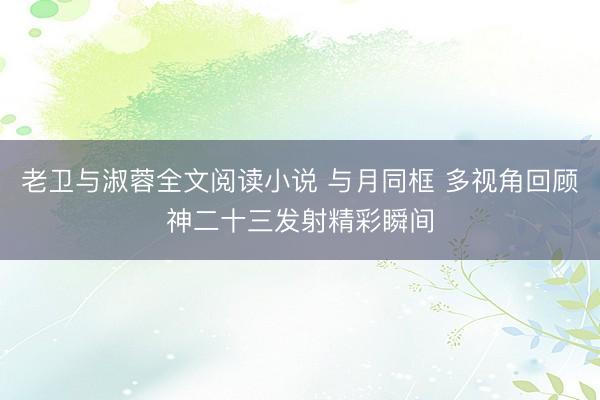 老卫与淑蓉全文阅读小说 与月同框 多视角回顾神二十三发射精彩瞬间
