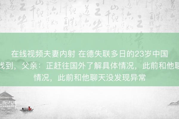 在线视频夫妻内射 在德失联多日的23岁中国留学生遗体已找到，父亲：正赶往国外了解具体情况，此前和他聊天没发现异常