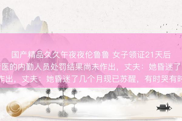 国产精品久久午夜夜伦鲁鲁 女子领证21天后输液休克，涉嫌非法行医的内勤人员处罚结果尚未作出，丈夫：她昏迷了几个月现已苏醒，有时哭有时笑