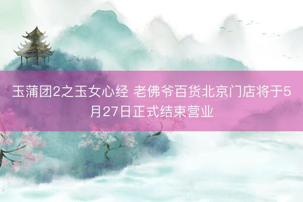 玉蒲团2之玉女心经 老佛爷百货北京门店将于5月27日正式结束营业