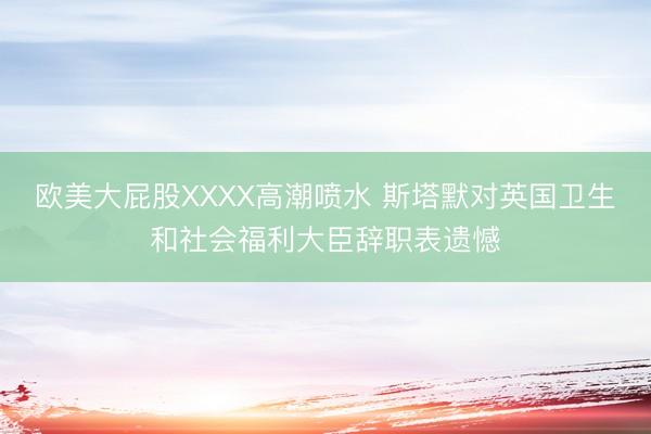 欧美大屁股XXXX高潮喷水 斯塔默对英国卫生和社会福利大臣辞职表遗憾
