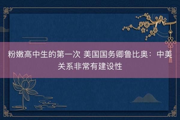 粉嫩高中生的第一次 美国国务卿鲁比奥：中美关系非常有建设性