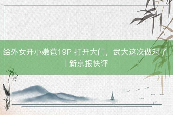 给外女开小嫩苞19P 打开大门，武大这次做对了 | 新京报快评