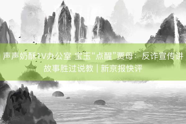 声声奶酥1V办公室 宝玉“点醒”贾母：反诈宣传讲故事胜过说教 | 新京报快评