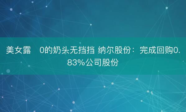 美女露0的奶头无挡挡 纳尔股份：完成回购0.83%公司股份
