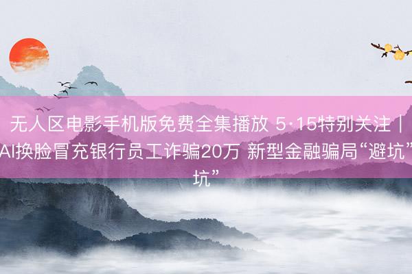 无人区电影手机版免费全集播放 5·15特别关注｜AI换脸冒充银行员工诈骗20万 新型金融骗局“避坑”