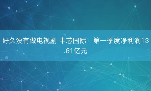 好久没有做电视剧 中芯国际：第一季度净利润13.61亿元