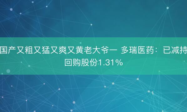 国产又粗又猛又爽又黄老大爷一 多瑞医药：已减持回购股份1.31%