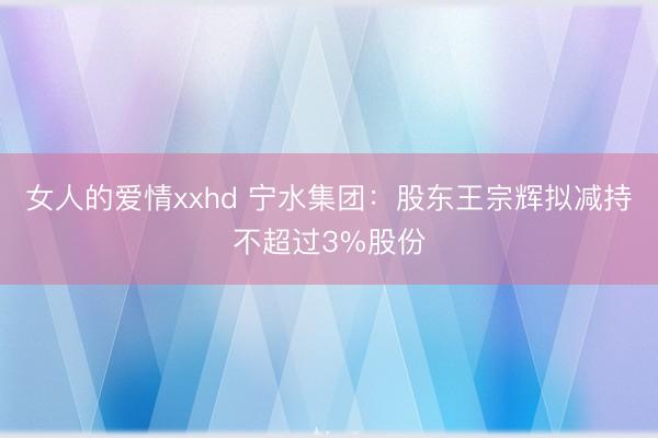 女人的爱情xxhd 宁水集团：股东王宗辉拟减持不超过3%股份