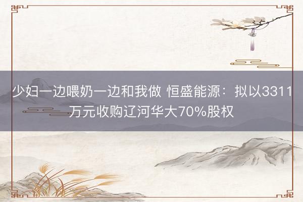 少妇一边喂奶一边和我做 恒盛能源：拟以3311万元收购辽河华大70%股权
