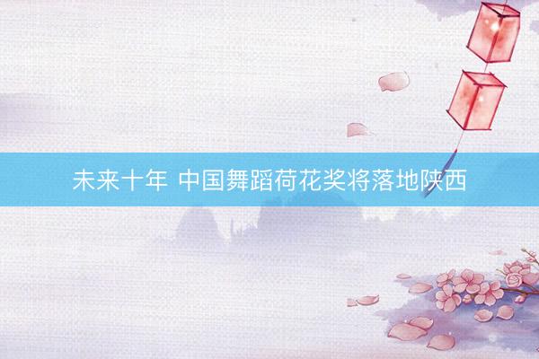 未来十年 中国舞蹈荷花奖将落地陕西