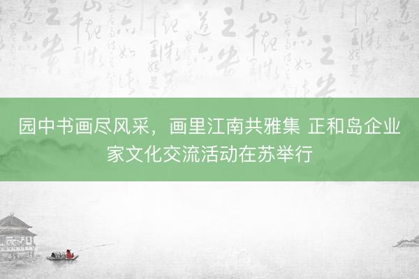 园中书画尽风采，画里江南共雅集 正和岛企业家文化交流活动在苏举行