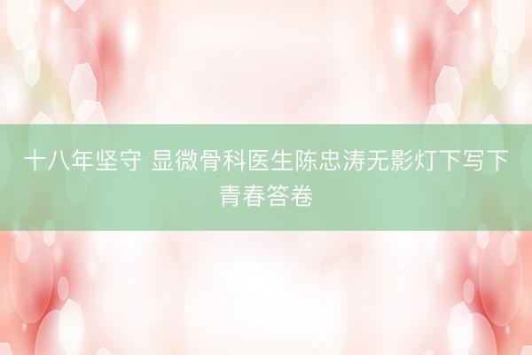 十八年坚守 显微骨科医生陈忠涛无影灯下写下青春答卷