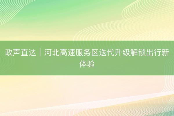 政声直达｜河北高速服务区迭代升级解锁出行新体验